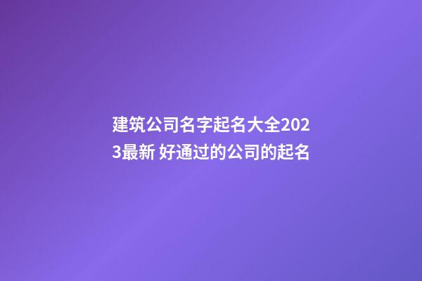 建筑公司名字起名大全2023最新 好通过的公司的起名